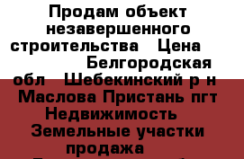 Продам объект незавершенного строительства › Цена ­ 4 600 000 - Белгородская обл., Шебекинский р-н, Маслова Пристань пгт Недвижимость » Земельные участки продажа   . Белгородская обл.